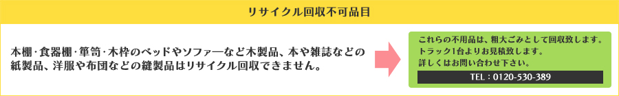 ■リサイクル回収不可品目■本棚・食器棚・箪笥・木枠のベッドやソファ―など木製品、本や雑誌などの紙製品、洋服や布団などの縫製品はリサイクル回収できません。→これらの不用品は、粗大ごみとして回収致します。トラック1台よりお見積致します。詳しくはお問い合わせ下さい。TEL：03-5926-6276