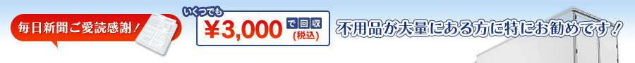 毎日新聞ご愛読感謝！いくつでも￥3,000で回収、不用品が大量にある方に特にお勧めです！