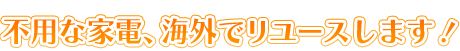 不用な家電、海外でリユースします！